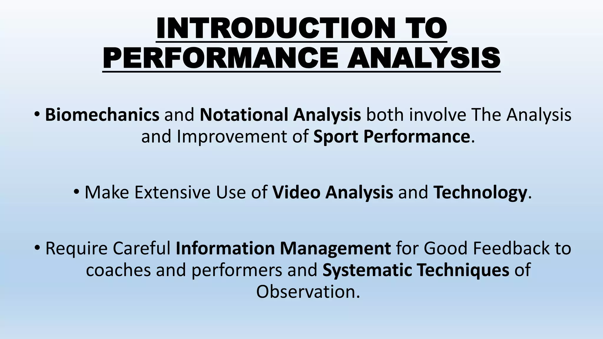 INTRODUCTION TO
PERFORMANCE ANALYSIS
• Biomechanics and Notational Analysis both involve The Analysis
and Improvement of Sport Performance.
• Make Extensive Use of Video Analysis and Technology.
• Require Careful Information Management for Good Feedback to
coaches and performers and Systematic Techniques of
Observation.