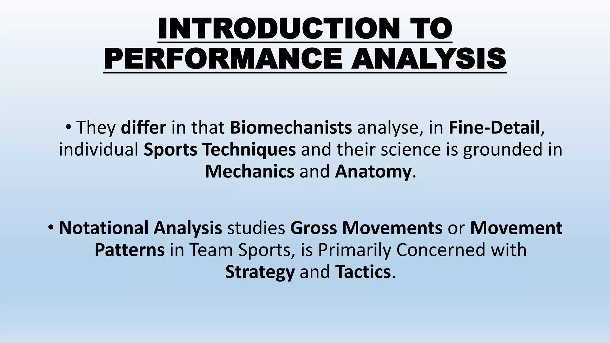 INTRODUCTION TO
PERFORMANCE ANALYSIS
• They differ in that Biomechanists analyse, in Fine-Detail,
individual Sports Techniques and their science is grounded in
Mechanics and Anatomy.
• Notational Analysis studies Gross Movements or Movement
Patterns in Team Sports, is Primarily Concerned with
Strategy and Tactics.