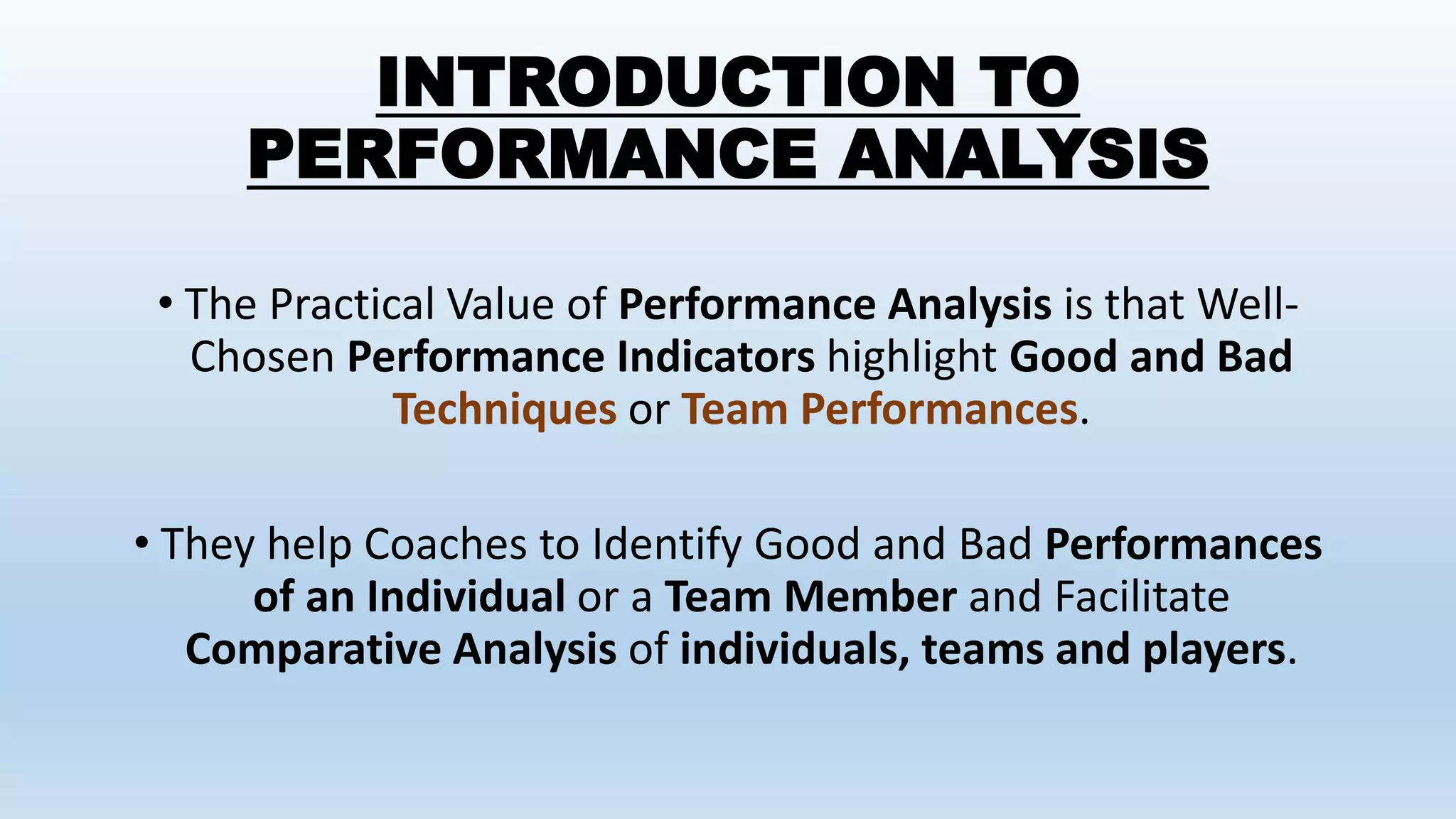 INTRODUCTION TO
PERFORMANCE ANALYSIS
• The Practical Value of Performance Analysis is that Well-
Chosen Performance Indicators highlight Good and Bad
Techniques or Team Performances.
• They help Coaches to Identify Good and Bad Performances
of an Individual or a Team Member and Facilitate
Comparative Analysis of individuals, teams and players.