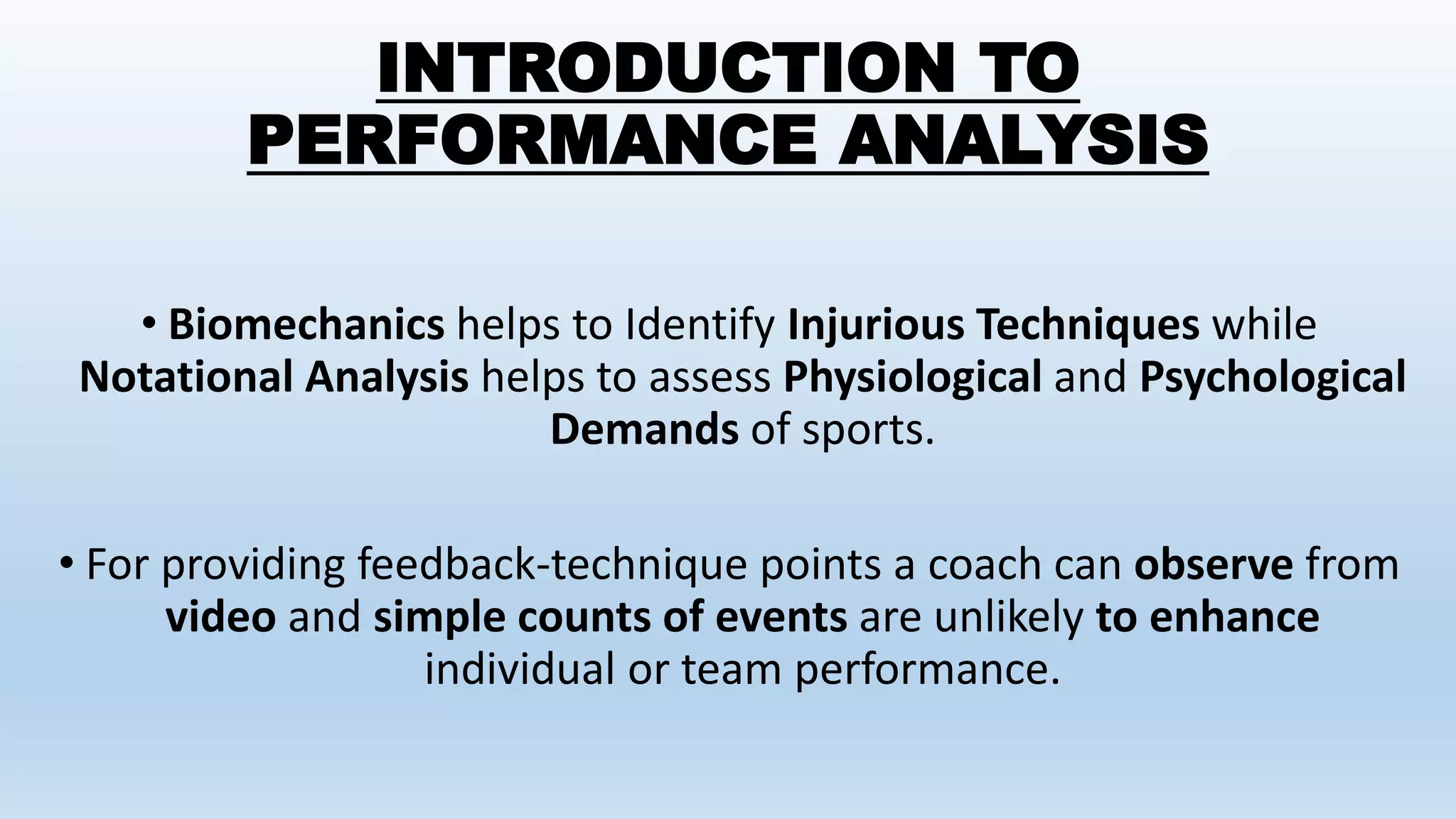 INTRODUCTION TO
PERFORMANCE ANALYSIS
• Biomechanics helps to Identify Injurious Techniques while
Notational Analysis helps to assess Physiological and Psychological
Demands of sports.
• For providing feedback-technique points a coach can observe from
video and simple counts of events are unlikely to enhance
individual or team performance.