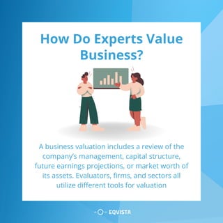 How Do Experts Value
Business?
A business valuation includes a review of the
company’s management, capital structure,
future earnings projections, or market worth of
its assets. Evaluators, firms, and sectors all
utilize different tools for valuation
 
