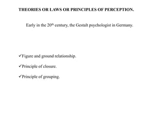 THEORIES OR LAWS OR PRINCIPLES OF PERCEPTION.
Early in the 20th century, the Gestalt psychologist in Germany.
Figure and ground relationship.
Principle of closure.
Principle of grouping.
 