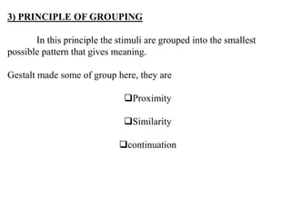 3) PRINCIPLE OF GROUPING
In this principle the stimuli are grouped into the smallest
possible pattern that gives meaning.
Gestalt made some of group here, they are
Proximity
Similarity
continuation
 