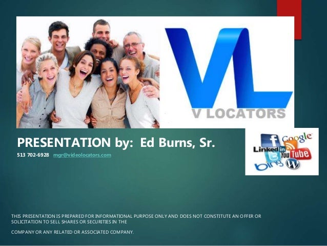 THIS PRESENTATION IS PREPARED FOR INFORMATIONAL PURPOSE ONLY AND DOES NOT CONSTITUTE AN OFFER OR
SOLICITATION TO SELL SHARES OR SECURITIES IN THE
COMPANY OR ANY RELATED OR ASSOCIATED COMPANY.
PRESENTATION by: Ed Burns, Sr.
513 702-6928 mgr@videolocators.com
 