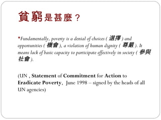 貧窮 是甚麼？ Fundamentally, poverty is a denial of choices ( 選擇 ) and opportunities ( 機會 ), a violation of human dignity ( 尊嚴 ). It means lack of basic capacity to participate effectively in society ( 參與社會 ). (UN ,  Statement  of  Commitment  for  Action  to  Eradicate Poverty ,  June 1998 – signed by the heads of all UN agencies) 