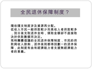 全民退休保障制度？ 隨收隨支制度涉及資源再分配。 低收入市民一般供款較少而高收入者供款較多，到日後支取退休金時，領取金額卻不直接取決於供款數額而決定。 現時團體倡議的全民退休保障制度，市民的供款與收入掛鈎，退休後則都得到劃一的退休保障，此制度有由有經濟能力者支援無經濟能力者的意義 。 