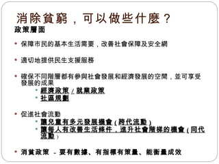 消除貧窮，可以做些什麼？ 政策層面 保障市民的基本生活需要，改善社會保障及安全網 適切地提供民生支援服務 確保不同階層都有參與社會發展和經濟發展的空間，並可享受發展的成果 經濟政策 / 就業政策 社區規劃 促進社會流動 讓兒童有多元發展機會 ( 跨代流動 ) 讓每人有改善生活條件，進升社會階梯的機會 ( 同代流動 ) 消貧政策  -  要有數據、有指標有策量、能衡量成效 