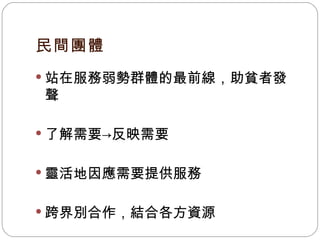 民間團體 站在服務弱勢群體的最前線，助貧者發聲 了解需要 -> 反映需要 靈活地因應需要提供服務 跨界別合作，結合各方資源 