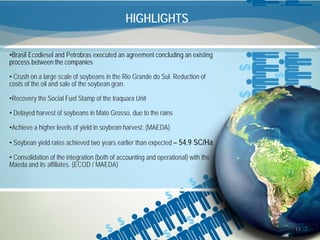 HIGHLIGHTS

•Brasil Ecodiesel and Petrobras executed an agreement concluding an existing
process between the companies

• Crush on a large scale of soybeans in the Rio Grande do Sul. Reduction of
costs of the oil and sale of the soybean gran.

•Recovery the Social Fuel Stamp of the Iraquara Unit

• Delayed harvest of soybeans in Mato Grosso, due to the rains

•Achieve a higher levels of yield in soybean harvest; (MAEDA)

• Soybean yield rates achieved two years earlier than expected – 54.9 SC/Ha

• Consolidation of the integration (both of accounting and operational) with the
Maeda and its affiliates. (ECOD / MAEDA)




                                                                                   13
 
