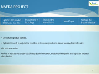 MAEDA PROJECT


 Optimize the product           Investments in       Increase the                                     Otimize the
                                tecnology            leased farm                New Crops
 mix (Algodão –Soja- Milho)                                                                           Industrialization




 Diversify the product portfolio,

 Optimize the cash in projects that provide a fast revenue growth and allow a boosting financial results;

Include new sectors.

Focus in markets that enable sustainable growth in the short, medium anf long terms that represent a natural
diversification.




                                                                                                                   7
 