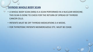 THYROID WHOLE BODY SCAN
• A WHOLE BODY SCAN (WBS) IS A SCAN PERFORMED IN A NUCLEAR MEDICINE.
THIS SCAN IS DONE TO CHECK FOR THE RETURN OF SPREAD OF THYROID
CANCER CELLS.
• PATIENTS MUST BE OFF THYROID MEDICATIONS 3-4 WEEKS.
• FOR THYROTOXIC PATIENTS NEOMERCAZOLE ETC. MUST BE CEASE.
 