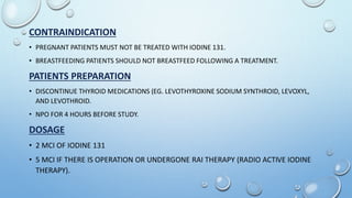 CONTRAINDICATION
• PREGNANT PATIENTS MUST NOT BE TREATED WITH IODINE 131.
• BREASTFEEDING PATIENTS SHOULD NOT BREASTFEED FOLLOWING A TREATMENT.
PATIENTS PREPARATION
• DISCONTINUE THYROID MEDICATIONS (EG. LEVOTHYROXINE SODIUM SYNTHROID, LEVOXYL,
AND LEVOTHROID.
• NPO FOR 4 HOURS BEFORE STUDY.
DOSAGE
• 2 MCI OF IODINE 131
• 5 MCI IF THERE IS OPERATION OR UNDERGONE RAI THERAPY (RADIO ACTIVE IODINE
THERAPY).
 