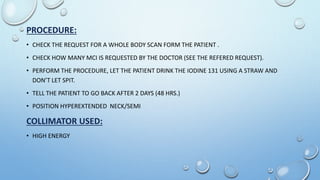 PROCEDURE:
• CHECK THE REQUEST FOR A WHOLE BODY SCAN FORM THE PATIENT .
• CHECK HOW MANY MCI IS REQUESTED BY THE DOCTOR (SEE THE REFERED REQUEST).
• PERFORM THE PROCEDURE, LET THE PATIENT DRINK THE IODINE 131 USING A STRAW AND
DON’T LET SPIT.
• TELL THE PATIENT TO GO BACK AFTER 2 DAYS (48 HRS.)
• POSITION HYPEREXTENDED NECK/SEMI
COLLIMATOR USED:
• HIGH ENERGY
 