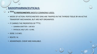RADIOPHARMACEUTICALS:
• 99MTC PERTECHNETATE (MOSTLY COMMONLY USED):
• MODE OF ACTION: PERTECHNETATE IONS ARE TRAPPED IN THE THYROID TISSUE BY AN ACTIVE
TRANSPORT MECHANISM, BUT ARE NOT ORGANIFIED.
• IT CARRIES THE PROPERTIES OF 99MTC:
• GAMMA-EMITTER = 140 KEV
• PHYSICAL HALF LIFE = 6 HRS.
• DOSE: 3-5 MCI.
• ROUTE: IV.
• ADVANTAGES: CHEAP AND AVAILABLE.
 