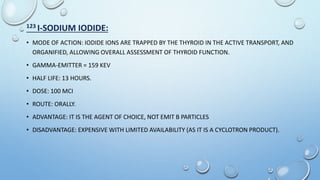 123 I-SODIUM IODIDE:
• MODE OF ACTION: IODIDE IONS ARE TRAPPED BY THE THYROID IN THE ACTIVE TRANSPORT, AND
ORGANIFIED, ALLOWING OVERALL ASSESSMENT OF THYROID FUNCTION.
• GAMMA-EMITTER = 159 KEV
• HALF LIFE: 13 HOURS.
• DOSE: 100 MCI
• ROUTE: ORALLY.
• ADVANTAGE: IT IS THE AGENT OF CHOICE, NOT EMIT B PARTICLES
• DISADVANTAGE: EXPENSIVE WITH LIMITED AVAILABILITY (AS IT IS A CYCLOTRON PRODUCT).
 