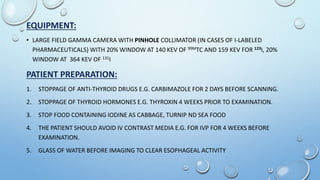EQUIPMENT:
• LARGE FIELD GAMMA CAMERA WITH PINHOLE COLLIMATOR (IN CASES OF I-LABELED
PHARMACEUTICALS) WITH 20% WINDOW AT 140 KEV OF 99MTC AND 159 KEV FOR 123I, 20%
WINDOW AT 364 KEV OF 131I
PATIENT PREPARATION:
1. STOPPAGE OF ANTI-THYROID DRUGS E.G. CARBIMAZOLE FOR 2 DAYS BEFORE SCANNING.
2. STOPPAGE OF THYROID HORMONES E.G. THYROXIN 4 WEEKS PRIOR TO EXAMINATION.
3. STOP FOOD CONTAINING IODINE AS CABBAGE, TURNIP ND SEA FOOD
4. THE PATIENT SHOULD AVOID IV CONTRAST MEDIA E.G. FOR IVP FOR 4 WEEKS BEFORE
EXAMINATION.
5. GLASS OF WATER BEFORE IMAGING TO CLEAR ESOPHAGEAL ACTIVITY
 