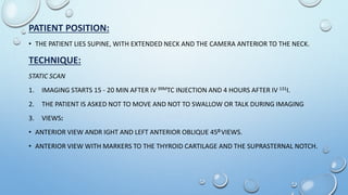 PATIENT POSITION:
• THE PATIENT LIES SUPINE, WITH EXTENDED NECK AND THE CAMERA ANTERIOR TO THE NECK.
TECHNIQUE:
STATIC SCAN
1. IMAGING STARTS 15 - 20 MIN AFTER IV 99MTC INJECTION AND 4 HOURS AFTER IV 131I.
2. THE PATIENT IS ASKED NOT TO MOVE AND NOT TO SWALLOW OR TALK DURING IMAGING
3. VIEWS:
• ANTERIOR VIEW ANDR IGHT AND LEFT ANTERIOR OBLIQUE 450 VIEWS.
• ANTERIOR VIEW WITH MARKERS TO THE THYROID CARTILAGE AND THE SUPRASTERNAL NOTCH.
 