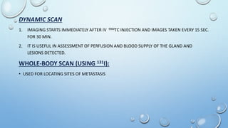 DYNAMIC SCAN
1. IMAGING STARTS IMMEDIATELY AFTER IV 99MTC INJECTION AND IMAGES TAKEN EVERY 15 SEC.
FOR 30 MIN.
2. IT IS USEFUL IN ASSESSMENT OF PERFUSION AND BLOOD SUPPLY OF THE GLAND AND
LESIONS DETECTED.
WHOLE-BODY SCAN (USING 131I):
• USED FOR LOCATING SITES OF METASTASIS
 
