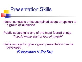 Presentation Skills
Ideas, concepts or issues talked about or spoken to
a group or audience
Public speaking is one of the most feared things
“I could make such a fool of myself”
Skills required to give a good presentation can be
developed
Preparation is the Key
 