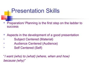 Presentation Skills
 Preparation/ Planning is the first step on the ladder to
success
 Aspects in the development of a good presentation
 Subject Centered (Material)
 Audience Centered (Audience)
 Self Centered (Self)
“I want (who) to (what) (where, when and how)
because (why)”
 
