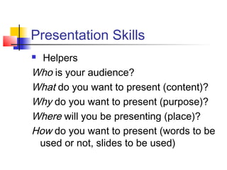 Presentation Skills
 Helpers
Who is your audience?
What do you want to present (content)?
Why do you want to present (purpose)?
Where will you be presenting (place)?
How do you want to present (words to be
used or not, slides to be used)
 
