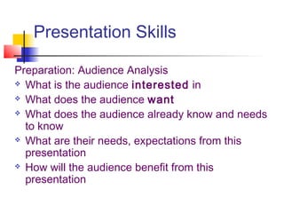 Presentation Skills
Preparation: Audience Analysis
 What is the audience interested in
 What does the audience want
 What does the audience already know and needs
to know
 What are their needs, expectations from this
presentation
 How will the audience benefit from this
presentation
 