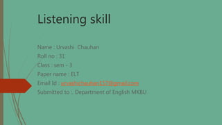 Listening skill
Name : Urvashi Chauhan
Roll no : 31
Class : sem - 3
Paper name : ELT
Email Id : urvashichauhan157@gmail.com
Submitted to :. Department of English MKBU
 