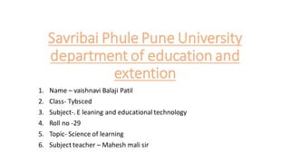 Savribai Phule Pune University
department of education and
extention
1. Name – vaishnavi Balaji Patil
2. Class- Tybsced
3. Subject-. E leaning and educational technology
4. Roll no -29
5. Topic- Science of learning
6. Subject teacher – Mahesh mali sir
 