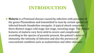 INTRODUCTION
 Malaria is a Protozoal disease caused by infection with parasites of
the genus Plasmodium and transmitted to man by certain species of
infected female Anopheline mosquito. A typical attack comprises
three distinct stages cold stage, hot stage, sweating stage. The clinical
features of malaria vary form mild to severe and complicated
according to the species of parasite present, the patient’s state of
immunity, the intensity of infection and also the presence of
concomitant condition such as malnutrition and other diseases.
 