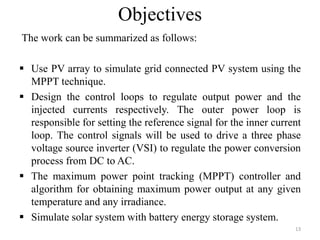 Objectives
The work can be summarized as follows:
 Use PV array to simulate grid connected PV system using the
MPPT technique.
 Design the control loops to regulate output power and the
injected currents respectively. The outer power loop is
responsible for setting the reference signal for the inner current
loop. The control signals will be used to drive a three phase
voltage source inverter (VSI) to regulate the power conversion
process from DC to AC.
 The maximum power point tracking (MPPT) controller and
algorithm for obtaining maximum power output at any given
temperature and any irradiance.
 Simulate solar system with battery energy storage system.
13
 