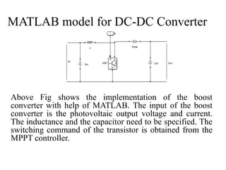 MATLAB model for DC-DC Converter
Above Fig shows the implementation of the boost
converter with help of MATLAB. The input of the boost
converter is the photovoltaic output voltage and current.
The inductance and the capacitor need to be specified. The
switching command of the transistor is obtained from the
MPPT controller.
 