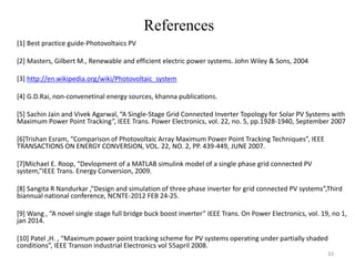 References
33
[1] Best practice guide-Photovoltaics PV
[2] Masters, Gilbert M., Renewable and efficient electric power systems. John Wiley & Sons, 2004
[3] http://en.wikipedia.org/wiki/Photovoltaic_system
[4] G.D.Rai, non-convenetinal energy sources, khanna publications.
[5] Sachin Jain and Vivek Agarwal, “A Single-Stage Grid Connected Inverter Topology for Solar PV Systems with
Maximum Power Point Tracking”, IEEE Trans. Power Electronics, vol. 22, no. 5, pp.1928-1940, September 2007
[6]Trishan Esram, “Comparison of Photovoltaic Array Maximum Power Point Tracking Techniques”, IEEE
TRANSACTIONS ON ENERGY CONVERSION, VOL. 22, NO. 2, PP. 439-449, JUNE 2007.
[7]Michael E. Roop, “Devlopment of a MATLAB simulink model of a single phase grid connected PV
system,”IEEE Trans. Energy Conversion, 2009.
[8] Sangita R Nandurkar ,”Design and simulation of three phase inverter for grid connected PV systems”,Third
biannual national conference, NCNTE-2012 FEB 24-25.
[9] Wang , “A novel single stage full bridge buck boost inverter” IEEE Trans. On Power Electronics, vol. 19, no 1,
jan 2014.
[10] Patel ,H. , “Maximum power point tracking scheme for PV systems operating under partially shaded
conditions”, IEEE Transon industrial Electronics vol 55april 2008.
 