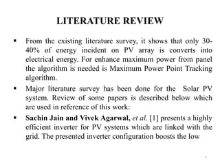 LITERATURE REVIEW
 From the existing literature survey, it shows that only 30-
40% of energy incident on PV array is converts into
electrical energy. For enhance maximum power from panel
the algorithm is needed is Maximum Power Point Tracking
algorithm.
 Major literature survey has been done for the Solar PV
system. Review of some papers is described below which
are used in reference of this work:
 Sachin Jain and Vivek Agarwal, et al. [1] presents a highly
efficient inverter for PV systems which are linked with the
grid. The presented inverter configuration boosts the low
7
 
