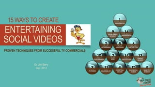 15 WAYS TO CREATE

EXAGGERATION

ENTERTAINING
SOCIAL VIDEOS

SOCIAL ORDER
DEVIANCY

ASTONISHMENT

AWKWARDNESS

UNRULINESS

SURPRISE TWIST

PROVEN TECHNIQUES FROM SUCCESSFUL TV COMMERCIALS
PERFORMANCES

Dr. Jim Barry
Dec. 2013
PUTDOWNS

MALICIOUS JOY

IRONY

PARTICIPATION

PERCEPTUAL
DISCORD

CONCEPT
IMAGERY

SENTIMENTAL
HUMOR

HEARTFELT
MOMENTS

 