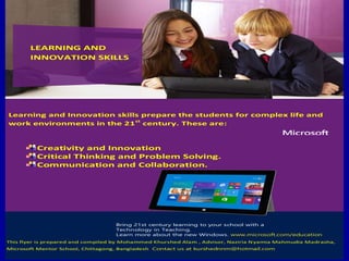 Learning and Innovation skills prepare the students for complex life and
work environments in the 21st
century. These are:
Creativity and Innovation
Critical Thinking and Problem Solving.
Communication and Collaboration.
Bring 21st century learning to your school with a
Technology in Teaching.
Learn more about the new Windows. www.microsoft.com/education
This flyer is prepared and compiled by Mohammed Khurshed Alam , Advisor, Naziria Nyamia Mahmudia Madrasha,
Microsoft Mentor School, Chittagong, Bangladesh..Contact us at kurshednnm@hotmail.com
LEARNING AND
INNOVATION SKILLS
 
