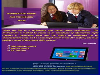 Today we live in a technology and media driven environment. This
environment is marked by access to an abundance of information, rapid
changes in technology tools and the ability to collaborate on an
unprecedented scale. To be a successful citizen in the 21st
century, one must
exhibit a range of functional skills, such as:
Information Literacy
Media Literacy
ICT Literacy
Bring 21st century learning to your school with a
Technology in Teaching.
Learn more about the new Windows. www.microsoft.com/education
This flyer is prepared and compiled by Mohammed Khurshed Alam , Advisor, Naziria Nyamia Mahmudia Madrasha,
Microsoft Mentor School, Chittagong, Bangladesh..Contact us at kurshednnm@hotmail.com
INFORMATION, MEDIA
AND TECHNOLOGY
SKILLS
 