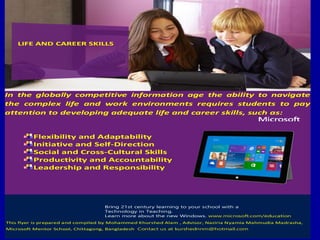 In the globally competitive information age the ability to navigate
the complex life and work environments requires students to pay
attention to developing adequate life and career skills, such as:
Flexibility and Adaptability
Initiative and Self-Direction
Social and Cross-Cultural Skills
Productivity and Accountability
Leadership and Responsibility
Bring 21st century learning to your school with a
Technology in Teaching.
Learn more about the new Windows. www.microsoft.com/education
This flyer is prepared and compiled by Mohammed Khurshed Alam , Advisor, Naziria Nyamia Mahmudia Madrasha,
Microsoft Mentor School, Chittagong, Bangladesh..Contact us at kurshednnm@hotmail.com
LIFE AND CAREER SKILLS
 