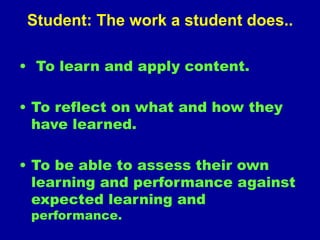 Student: The work a student does..
• To learn and apply content.
• To reflect on what and how they
have learned.
• To be able to assess their own
learning and performance against
expected learning and
performance.
 