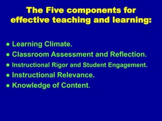 The Five components for
effective teaching and learning:
● Learning Climate.
● Classroom Assessment and Reflection.
● Instructional Rigor and Student Engagement.
● Instructional Relevance.
● Knowledge of Content.
 