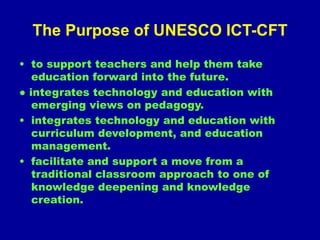 The Purpose of UNESCO ICT-CFT
• to support teachers and help them take
education forward into the future.
● integrates technology and education with
emerging views on pedagogy.
• integrates technology and education with
curriculum development, and education
management.
• facilitate and support a move from a
traditional classroom approach to one of
knowledge deepening and knowledge
creation.
 