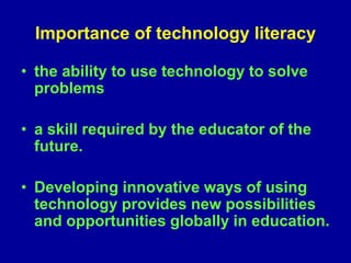 Importance of technology literacy
• the ability to use technology to solve
problems
• a skill required by the educator of the
future.
• Developing innovative ways of using
technology provides new possibilities
and opportunities globally in education.
 