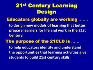 21st Century Learning
Design
Educators globally are working …….
to design new models of learning that better
prepare learners for life and work in the 21st
Century.
The purpose of the 21CLD is ……
to help educators identify and understand
the opportunities that learning activities give
students to build 21st century skills.
 