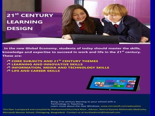 . In the new Global Economy, students of today should master the skills,
knowledge and expertise to succeed in work and life in the 21st
century.
These are:
CORE SUBJECTS AND 21St
CENTURY THEMES
LEARNING AND INNOVATIVE SKILLS
INFORMATION, MEDIA AND TECHNOLOGY SKILLS
LIFE AND CAREER SKILLS
Bring 21st century learning to your school with a
Technology in Teaching.
Learn more about the new Windows. www.microsoft.com/education
This flyer is prepared and compiled by Mohammed Khurshed Alam , Advisor, Naziria Nyamia Mahmudia Madrasha,
Microsoft Mentor School, Chittagong, Bangladesh..Contact us at kurshednnm@hotmail.com
21st
CENTURY
LEARNING
DESIGN
 