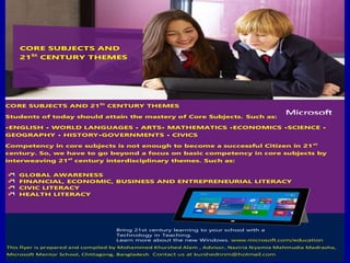 CORE SUBJECTS AND 21St
CENTURY THEMES
Students of today should attain the mastery of Core Subjects. Such as:
•ENGLISH • WORLD LANGUAGES • ARTS• MATHEMATICS •ECONOMICS •SCIENCE •
GEOGRAPHY • HISTORY•GOVERNMENTS • CIVICS
Competency in core subjects is not enough to become a successful Citizen in 21st
century. So, we have to go beyond a focus on basic competency in core subjects by
interweaving 21st
century interdisciplinary themes. Such as:
GLOBAL AWARENESS
FINANCIAL, ECONOMIC, BUSINESS AND ENTREPRENEURIAL LITERACY
CIVIC LITERACY
HEALTH LITERACY
Bring 21st century learning to your school with a
Technology in Teaching.
Learn more about the new Windows. www.microsoft.com/education
This flyer is prepared and compiled by Mohammed Khurshed Alam , Advisor, Naziria Nyamia Mahmudia Madrasha,
Microsoft Mentor School, Chittagong, Bangladesh..Contact us at kurshednnm@hotmail.com
CORE SUBJECTS AND
21St
CENTURY THEMES
 