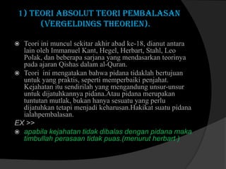 1) Teori absolut teori pembalasan
(Vergeldings theorien).
Teori ini muncul sekitar akhir abad ke-18, dianut antara
lain oleh Immanuel Kant, Hegel, Herbart, Stahl, Leo
Polak, dan beberapa sarjana yang mendasarkan teorinya
pada ajaran Qishas dalam al-Quran.
 Teori ini mengatakan bahwa pidana tidaklah bertujuan
untuk yang praktis, seperti memperbaiki penjahat.
Kejahatan itu sendirilah yang mengandung unsur-unsur
untuk dijatuhkannya pidana.Atau pidana merupakan
tuntutan mutlak, bukan hanya sesuatu yang perlu
dijatuhkan tetapi menjadi keharusan.Hakikat suatu pidana
ialahpembalasan.
EX >>
 apabila kejahatan tidak dibalas dengan pidana maka
timbullah perasaan tidak puas.(menurut herbart )


 