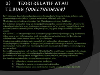2) Teori relatif atau
tujuan (doeltheorien)
Teori ini mencari dasar hukum pidana dalam menyelenggarakan tertib masyarakat dan akibatnya yaitu
tujuan untuk prevensi terjadinya kejahatan.wujud pidana ini berbeda beda, yaitu :
Menakutkan , memprbaiki,membinasakan, Lalu dibedakan prevensi umum dan khusus.
Prevensi umum menakutkan orang lain dengan pelaksanaan pidana yang dipertontonkan. Oleh sebab itu
terkenallah adogium latin: nemo prudens punit, quia peccatum, sed net peccetur (supaya khalayak ramai
betul-betul takut melakukan kejahatan, maka perlu pidana yang ganas dan pelaksanaannya di depan
umum).
Von feurbach (1775-1833) memperkenalkan teori baru yang disebut teori paksaan psikologi.Pelaksanaan
pidana menurut teori ini hanya penting untuk menyatakan (merealisasi) ancaman itu. Keberatan nya
terhadap teori ini karena ancaman pidana yang bersifat abstrak
Untuk memperbaiki teori di atas, maka muncullah teori Muller dalam tulisannya de straf in het
strafrecht yang menyatakan bahwa akibat preventif pidana tidaklah terletak pada eksekusi pidana maupun
dalam ancaman pidana, tetapi pada penentuan pidana oleh hakimsecara konkrit (de concrete straf pleging
door de rechter).
Prevensi khusus yang dianut oleh Van Hamel (Belanda) dan Von Liszt (Jerman) mengatakan bahwa tujuan
prevensi khusus adalah mencegah niat buruk pelaku (dader) bertujuan mencegahpelanggar mengulangi
perbuatannya atau mencegah bakal pelanggar melaksanakan perbuatan jahat yang direncanakan.
Van Hamel menunjukkan bahwa prevensi khusussuatu pidana ialah:
1) pidana harus memuat suatu unsur mnakutkan.
2) Pidana harus mempunyai unsur memperbaiki terpidana
3) Pidana mempunyai unsur membinasakan penjahat yang tidak mungkin diperbaiki

 