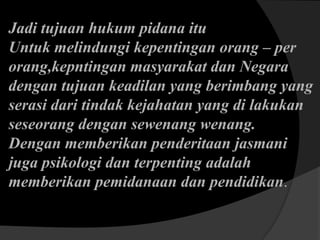 Jadi tujuan hukum pidana itu
Untuk melindungi kepentingan orang – per
orang,kepntingan masyarakat dan Negara
dengan tujuan keadilan yang berimbang yang
serasi dari tindak kejahatan yang di lakukan
seseorang dengan sewenang wenang.
Dengan memberikan penderitaan jasmani
juga psikologi dan terpenting adalah
memberikan pemidanaan dan pendidikan.

 