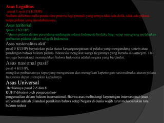Asas Legalitas
pasal 1 ayat (1) KUHP)
Nullum delictum nulla poena sine praevia legi poenali yang artnya tdak ada delik, tdak ada pidana
tanpa pidana yang mendahuluinya.

Asas teritorial
•pasal 2 KUHP)
“Aturan pidana dalam perundang-undangan pidana Indonesia berlaku bagi setap orangyang melakukan
perbuatan pidana dalam wilayah Indonesia

Asas nasionalitas aktf
pasal 5 KUHP) berpatokan pada status kewarganegaraan si pelaku yang mengandung sistem atau
pandangan bahwa hukum pidana Indonesia mengikut warga negaranya yang berada diluarnegeri. Hal
ini juga bermaksud menunjukkan bahwa Indonesia adalah negara yang berdaulat.

Asas nasional pasif
pasal 4 KUHP),
mengikut perbuatannya sepanjang mengancam dan merugikan kepentngan nasionalmaka aturan pidana
Indonesia dapat diterapkan kepadanya

Asas Universal
Berlakunya pasal 2-5 dan 8
KUHP dibatasi oleh pengecualianpengecualian dalam hukum internasional. Bahwa asas melindungi kepentngan internasional (asas
universal) adalah dilandasi pemikiran bahwa setap Negara di dunia wajib turut melaksanakan tata
hukum seduia

 