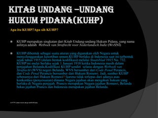KITAB UNDANG –UNDANG
HUKUM PIDANA(KUHP)
Apa itu KUHP?Apa sih KUHP?


KUHP merupakan singkatan dari Kitab Undang-undang Hukum Pidana, yang nama
aslinya adalah Wetboek van Strafrecht voor Nederlandsch Indie (WvSNI)



KUHP dibentuk sebagai suatu aturan yang digunakan oleh Negara untuk
menyelenggarakan ketertiban umum.KUHP berlaku di Indonesia saat ini terbentuk
sejak tahun 1915 (dalam bentuk kodifikasi) melalui Staatsblad 1915 No. 732.
KUHP ini mulai berlaku sejak 1 Januari 1918 ketika Indonesia masih dalam
penjajahan Belanda,Kodifikasi KUHP sendiri selaras dengan Wetboek van
Strafrecht (WVS) negeri Belanda. WVS bersumber dari Code Penal Perancis,
dan Code Penal Perancis bersumber dari Hukum Romawi. Jadi, sumber KUHP
sebenarnya dari Hukum Romawi[6].karena tidak terlepas dari adanya asas
konkordasi (penyesuaian) dimana Negara jajahan akan mengikuti hukum yang
berlaku di Negara penjajah. Prancis merupakan Negara jajahan Romawi, Belanda
bekas jajahan Prancis dan Indonesia merupakan jajahan Belanda.

(6.HTTP:// pakar hukum.site.go.net/KUHP.php)

 