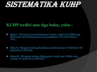 Sistematika KUHP
KUHP terdiri atas tiga buku, yaitu :


Buku I : Mengatur tentang Ketentuan Umum, terdiri atas 9 Bab, tiap
Bab terdiri atas berbagai pasal yang jumlahnya 103 pasal (Pasal 1103).



Buku II : Mengatur tentang Kejahatan, terdiri dari atas 31 Bab dan 385
pasal (Pasal 104 488).



Buku III : Mengatur tentang Pelanggaran, terdiri atas 10 Bab yang
memuat 81 pasal (Pasal 489-569).

 